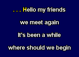 . . . Hello my friends

we meet again
It's been a while

where should we begin