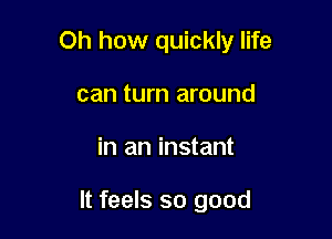 Oh how quickly life

can turn around
in an instant

It feels so good