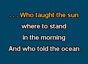. . . Who taught the sun

where to stand

in the morning

And who told the ocean