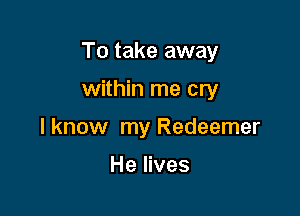 To take away

within me cry
lknow my Redeemer

He lives