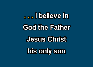 . . . I believe in
God the Father

Jesus Christ

his only son