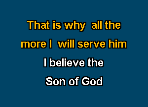 That is why all the

more I will serve him

I believe the
Son of God