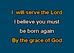 I will serve the Lord

I believe you must

be born again

By the grace of God