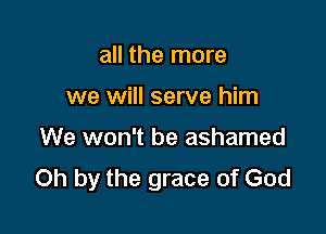all the more

we will serve him

We won't be ashamed
Oh by the grace of God