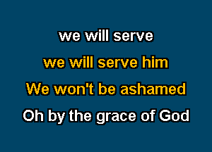 we will serve

we will serve him

We won't be ashamed
Oh by the grace of God