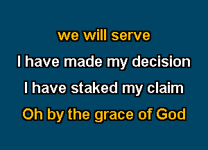 we will serve

I have made my decision

I have staked my claim
Oh by the grace of God