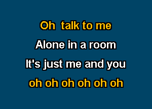 Oh talk to me

Alone in a room

It's just me and you
oh oh oh oh oh oh