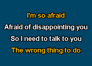 I'm so afraid

Afraid of disappointing you

So I need to talk to you

The wrong thing to do