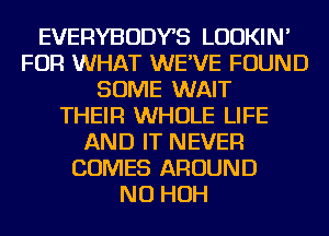 EVERYBODYB LUDKIN'
FOR WHAT WE'VE FOUND
SOME WAIT
THEIR WHOLE LIFE
AND IT NEVER
COMES AROUND
NU HOH