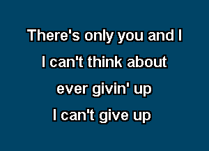 There's only you and l
I can't think about

ever givin' up

I can't give up