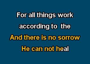 For all things work

according to the
And there is no sorrow

He can not heal