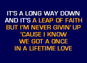 IT'S A LONG WAY DOWN
AND IT'S A LEAP OF FAITH
BUT I'M NEVER GIVIN' UP
'CAUSE I KNOW
WE GOT A ONCE
IN A LIFETIME LOVE