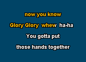 now you know

Glory Glory whew ha-ha

You gotta put

those hands together
