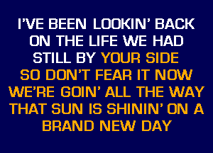 I'VE BEEN LUDKIN' BACK
ON THE LIFE WE HAD
STILL BY YOUR SIDE

SO DON'T FEAR IT NOW

WE'RE GOIN' ALL THE WAY
THAT SUN IS SHININ' ON A
BRAND NEW DAY