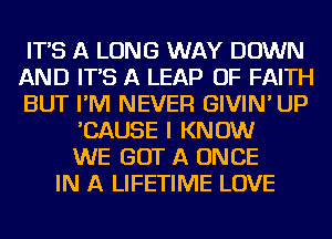 IT'S A LONG WAY DOWN
AND IT'S A LEAP OF FAITH
BUT I'M NEVER GIVIN' UP
'CAUSE I KNOW
WE GOT A ONCE
IN A LIFETIME LOVE