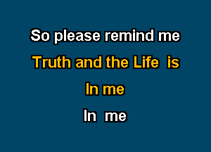 So please remind me

Truth and the Life is
In me

In me