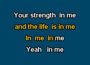 Your strength in me

and the life is in me
In me in me

Yeah in me
