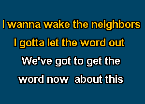 I wanna wake the neighbors
I gotta let the word out
We've got to get the

word now about this