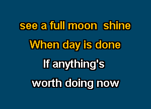 see a full moon shine

When day is done

If anything's

worth doing now