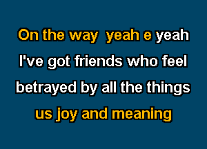 On the way yeah 9 yeah
I've got friends who feel
betrayed by all the things

us joy and meaning