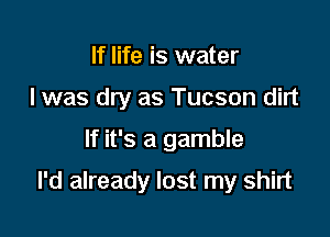 If life is water
I was dry as Tucson dirt

If it's a gamble

I'd already lost my shirt