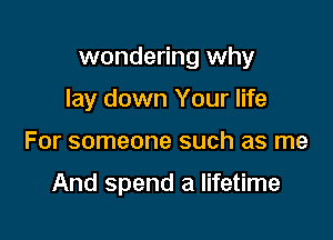 wondering why

lay down Your life
For someone such as me

And spend a lifetime