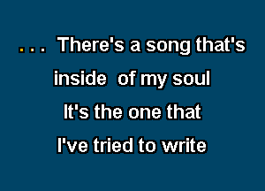 . . . There's a song that's

inside of my soul
It's the one that

I've tried to write