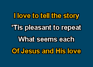 I love to tell the story

'Tis pleasant to repeat

What seems each

Of Jesus and His love