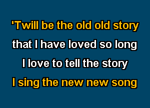 'Twill be the old old story
that I have loved so long

I love to tell the story

I sing the new new song