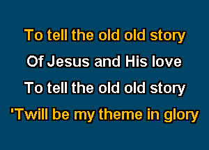 To tell the old old story
Of Jesus and His love
To tell the old old story

'Twill be my theme in glory
