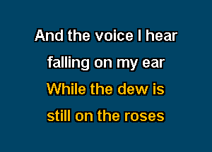 And the voice I hear

falling on my ear

While the dew is

still on the roses