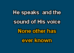 He speaks and the

sound of His voice
None other has

ever known