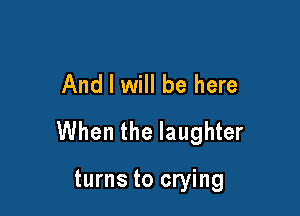And I will be here

When the laughter

turns to crying