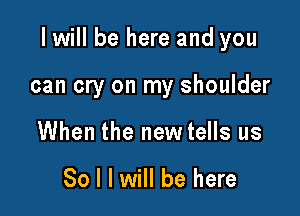 I will be here and you

can cry on my shoulder
When the new tells us

So I I will be here