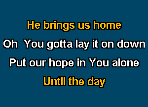 He brings us home

Oh You gotta lay it on down

Put our hope in You alone
Until the day