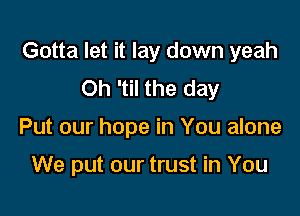 Gotta let it lay down yeah
Oh 'til the day

Put our hope in You alone

We put our trust in You