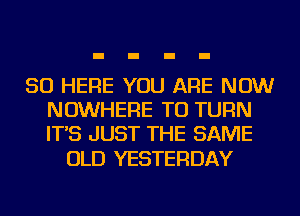 SO HERE YOU ARE NOW
NOWHERE TU TURN
IT'S JUST THE SAME

OLD YESTERDAY