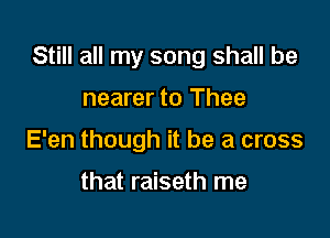 Still all my song shall be

nearer to Thee
E'en though it be a cross

that raiseth me