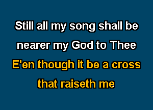 Still all my song shall be

nearer my God to Thee
E'en though it be a cross

that raiseth me