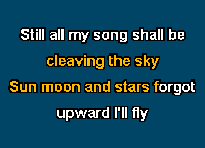 Still all my song shall be

cleaving the sky

Sun moon and stars forgot

upward I'll fly