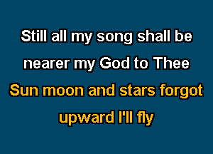 Still all my song shall be

nearer my God to Thee

Sun moon and stars forgot

upward I'll fly