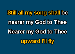 Still all my song shall be
nearer my God to Thee
Nearer my God to Thee

upward I'll fly