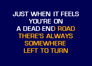 JUST WHEN IT FEELS
YOU'RE ON
A DEAD-END ROAD
THERE'S ALWAYS
SOMEWHERE
LEFT TO TURN