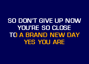 SO DON'T GIVE UP NOW
YOU'RE SO CLOSE
TO A BRAND NEW DAY
YES YOU ARE