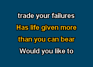 trade your failures

Has life given more

than you can bear

Would you like to