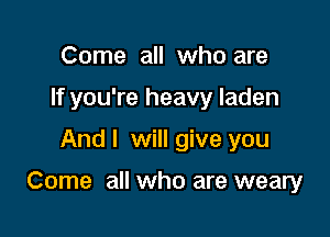 Come all who are
If you're heavy laden

And I will give you

Come all who are weary