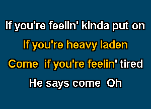 If you're feelin' kinda put on

If you're heavy laden
Come if you're feelin' tired

He says come Oh