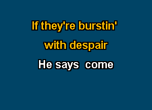 If they're burstin'

with despair

He says come