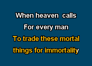 When heaven calls
For every man

To trade these mortal

things for immortality