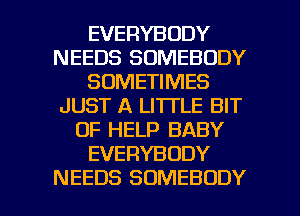 EVERYBODY
NEEDS SOMEBODY
SOMETIMES
JUST A LITTLE BIT
OF HELP BABY
EVERYBODY

NEEDS SOMEBODY l